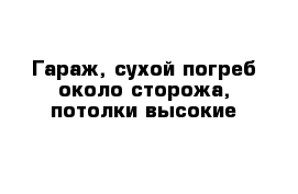 Гараж, сухой погреб около сторожа, потолки высокие